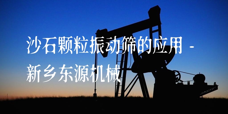 沙石顆粒振動篩的應(yīng)用 - 新鄉(xiāng)東源機械