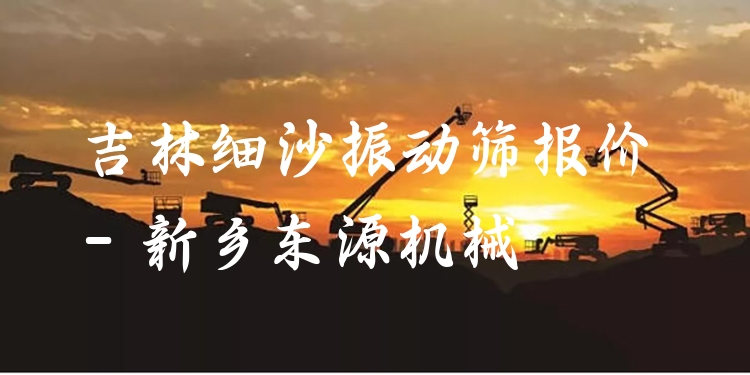 吉林細沙振動篩報價 - 新鄉(xiāng)東源機械