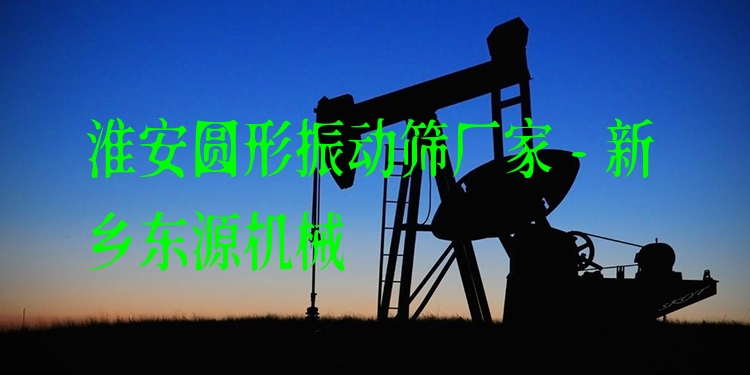 淮安圓形振動篩廠家 - 新鄉(xiāng)東源機械