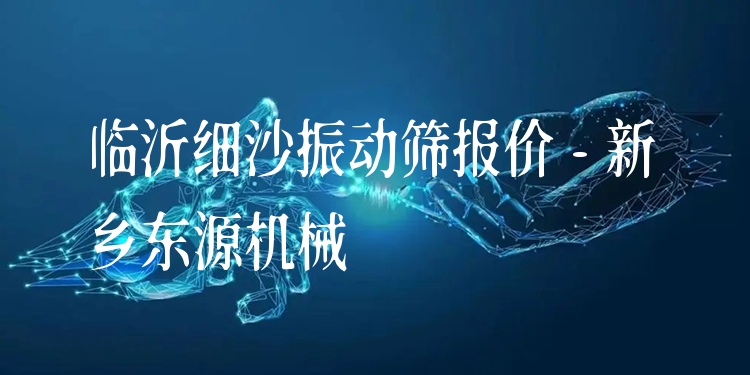 臨沂細(xì)沙振動(dòng)篩報(bào)價(jià) - 新鄉(xiāng)東源機(jī)械