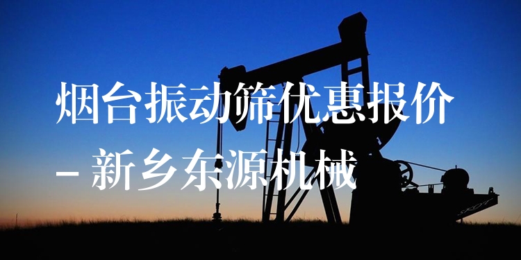 煙臺振動篩優(yōu)惠報價 - 新鄉(xiāng)東源機械