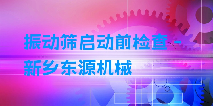 振動篩啟動前檢查 - 新鄉(xiāng)東源機械